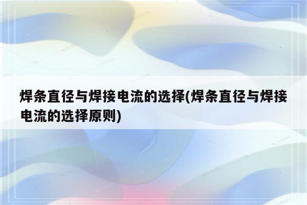 焊条直径与焊接电流的选择(焊条直径与焊接电流的选择原则)