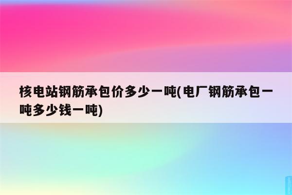 核电站钢筋承包价多少一吨(电厂钢筋承包一吨多少钱一吨)