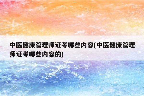 中医健康管理师证考哪些内容(中医健康管理师证考哪些内容的)