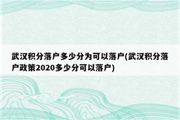 武汉积分落户多少分为可以落户(武汉积分落户政策2020多少分可以落户)