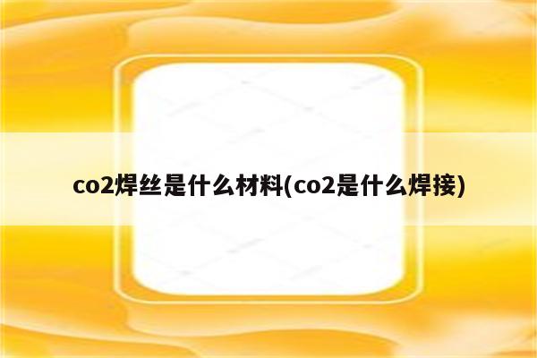 co2焊丝是什么材料(co2是什么焊接)