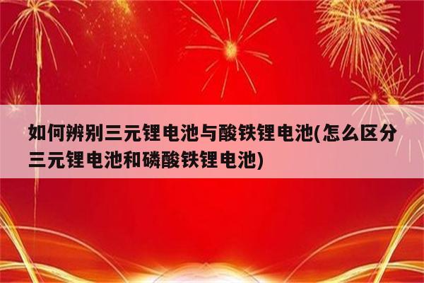 如何辨别三元锂电池与酸铁锂电池(怎么区分三元锂电池和磷酸铁锂电池)