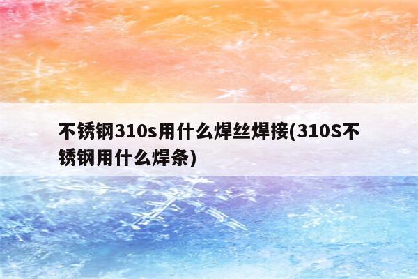 不锈钢310s用什么焊丝焊接(310S不锈钢用什么焊条)