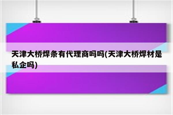 天津大桥焊条有代理商吗吗(天津大桥焊材是私企吗)