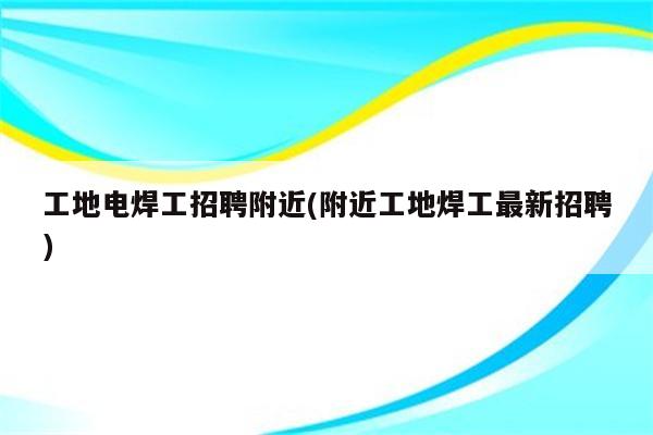 工地电焊工招聘附近(附近工地焊工最新招聘)