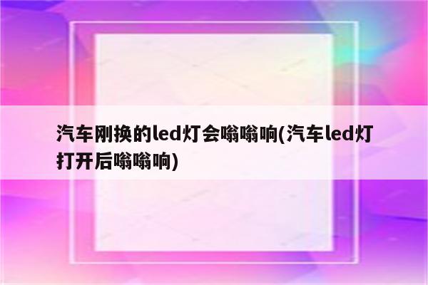 汽车刚换的led灯会嗡嗡响(汽车led灯打开后嗡嗡响)