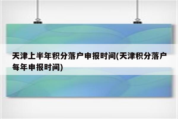 天津上半年积分落户申报时间(天津积分落户每年申报时间)