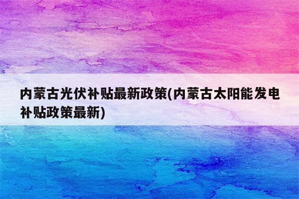 内蒙古光伏补贴最新政策(内蒙古太阳能发电补贴政策最新)