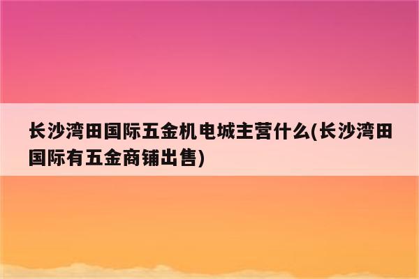 长沙湾田国际五金机电城主营什么(长沙湾田国际有五金商铺出售)