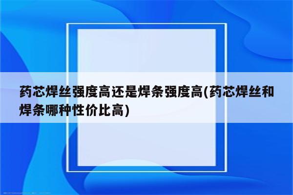 药芯焊丝强度高还是焊条强度高(药芯焊丝和焊条哪种性价比高)