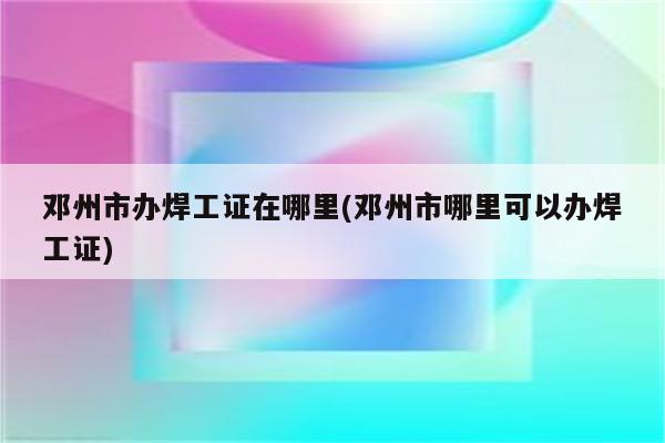 邓州市办焊工证在哪里(邓州市哪里可以办焊工证)