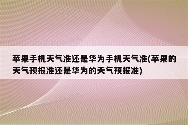 苹果手机天气准还是华为手机天气准(苹果的天气预报准还是华为的天气预报准)