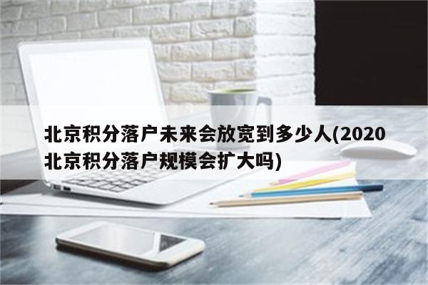 北京积分落户未来会放宽到多少人(2020北京积分落户规模会扩大吗)