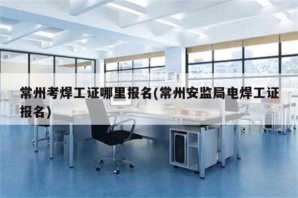 常州考焊工证哪里报名(常州安监局电焊工证报名)