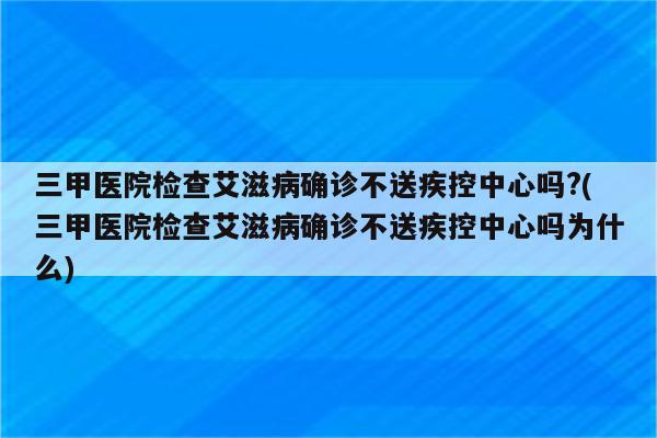 三甲医院检查艾滋病确诊不送疾控中心吗?(三甲医院检查艾滋病确诊不送疾控中心吗为什么)