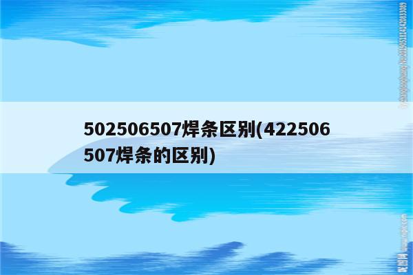 502506507焊条区别(422506507焊条的区别)