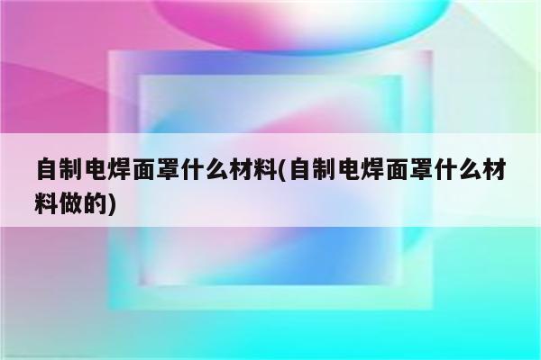 自制电焊面罩什么材料(自制电焊面罩什么材料做的)