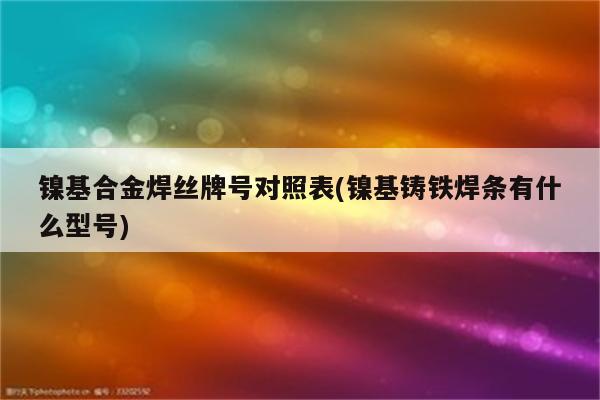 镍基合金焊丝牌号对照表(镍基铸铁焊条有什么型号)