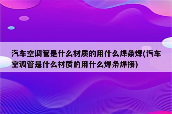 汽车空调管是什么材质的用什么焊条焊(汽车空调管是什么材质的用什么焊条焊接)