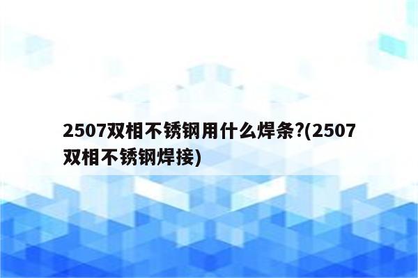 2507双相不锈钢用什么焊条?(2507双相不锈钢焊接)