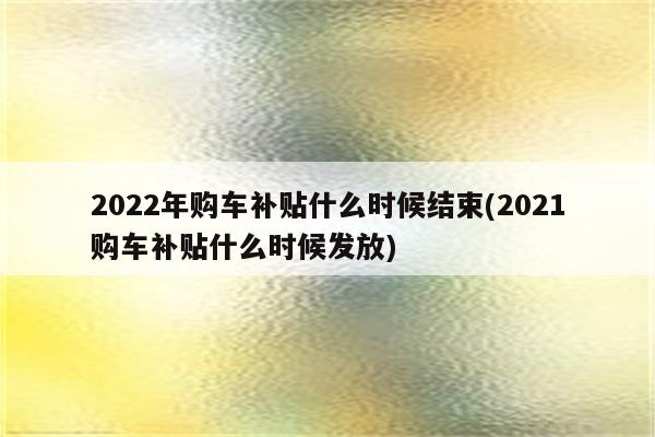 2022年购车补贴什么时候结束(2021购车补贴什么时候发放)