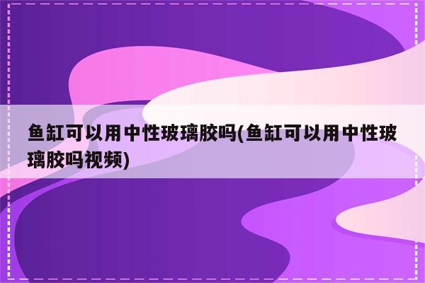 鱼缸可以用中性玻璃胶吗(鱼缸可以用中性玻璃胶吗视频)