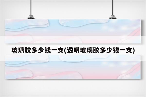 玻璃胶多少钱一支(透明玻璃胶多少钱一支)