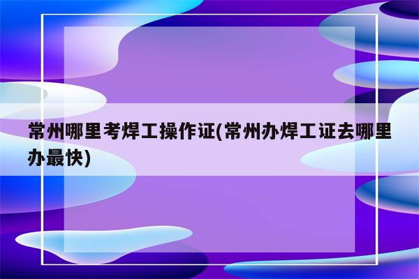 常州哪里考焊工操作证(常州办焊工证去哪里办最快)