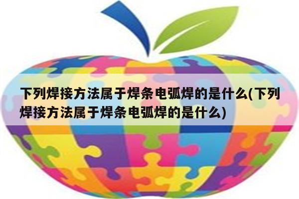 下列焊接方法属于焊条电弧焊的是什么(下列焊接方法属于焊条电弧焊的是什么)