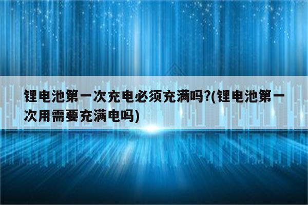 锂电池第一次充电必须充满吗?(锂电池第一次用需要充满电吗)