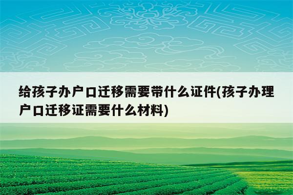 给孩子办户口迁移需要带什么证件(孩子办理户口迁移证需要什么材料)