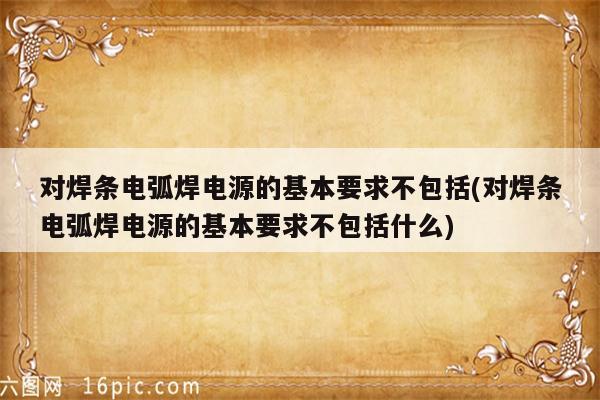 对焊条电弧焊电源的基本要求不包括(对焊条电弧焊电源的基本要求不包括什么)