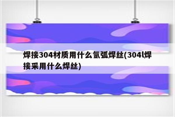 焊接304材质用什么氩弧焊丝(304l焊接采用什么焊丝)