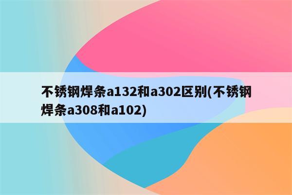 不锈钢焊条a132和a302区别(不锈钢焊条a308和a102)