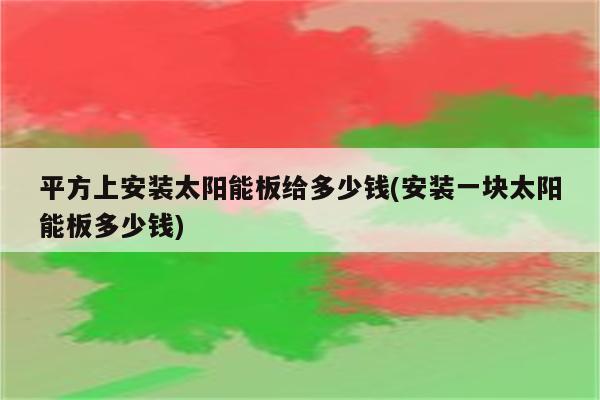 平方上安装太阳能板给多少钱(安装一块太阳能板多少钱)