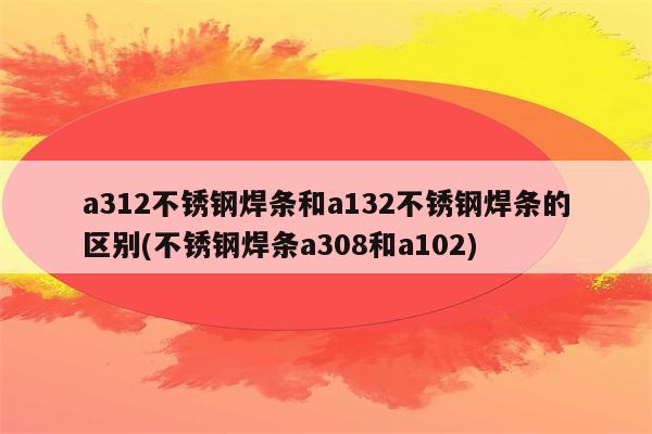 a312不锈钢焊条和a132不锈钢焊条的区别(不锈钢焊条a308和a102)