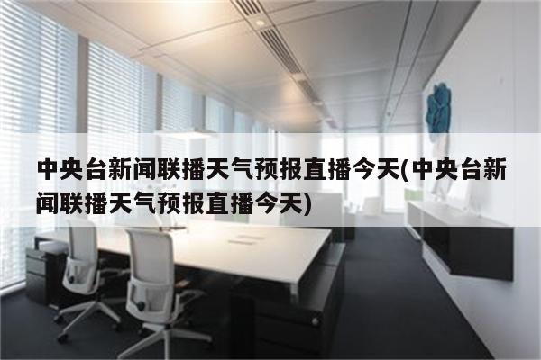 中央台新闻联播天气预报直播今天(中央台新闻联播天气预报直播今天)