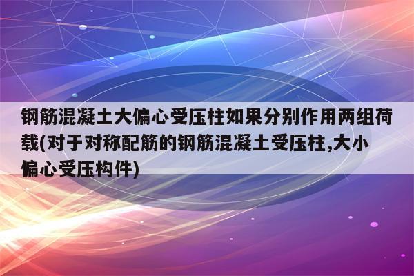 钢筋混凝土大偏心受压柱如果分别作用两组荷载(对于对称配筋的钢筋混凝土受压柱,大小偏心受压构件)