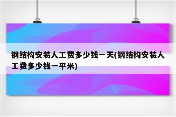 钢结构安装人工费多少钱一天(钢结构安装人工费多少钱一平米)