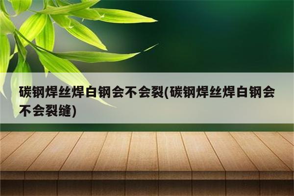 碳钢焊丝焊白钢会不会裂(碳钢焊丝焊白钢会不会裂缝)