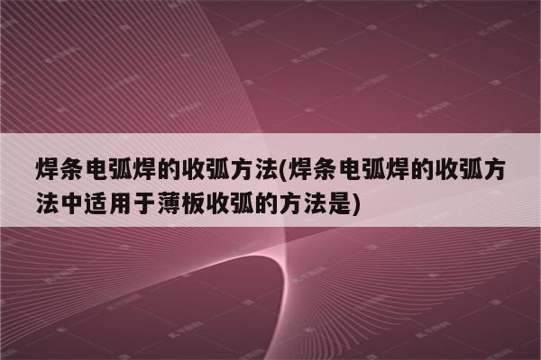 焊条电弧焊的收弧方法(焊条电弧焊的收弧方法中适用于薄板收弧的方法是)