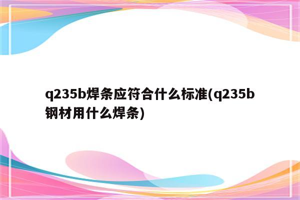 q235b焊条应符合什么标准(q235b钢材用什么焊条)