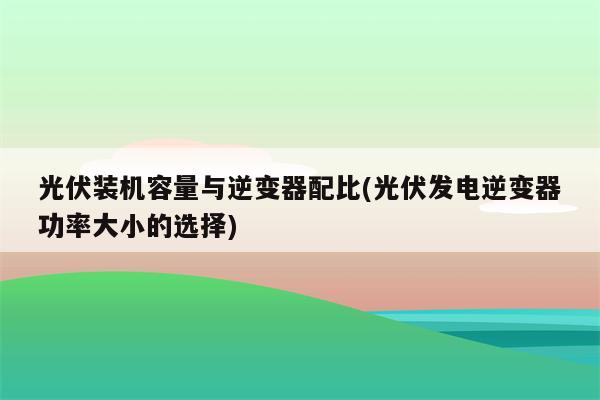 光伏装机容量与逆变器配比(光伏发电逆变器功率大小的选择)