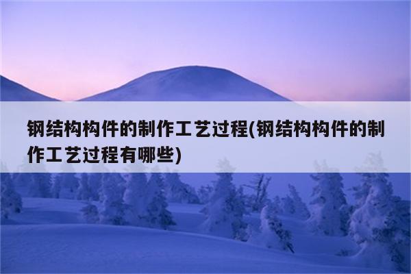 钢结构构件的制作工艺过程(钢结构构件的制作工艺过程有哪些)