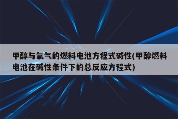 甲醇与氧气的燃料电池方程式碱性(甲醇燃料电池在碱性条件下的总反应方程式)