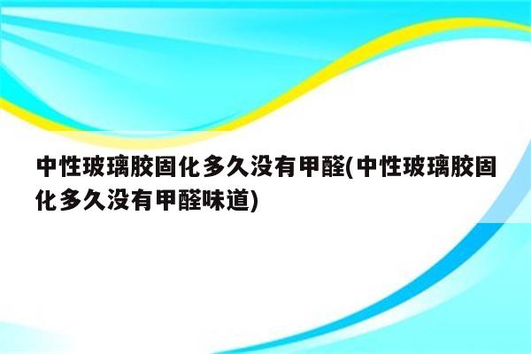 中性玻璃胶固化多久没有甲醛(中性玻璃胶固化多久没有甲醛味道)