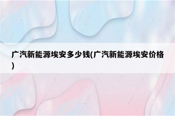 广汽新能源埃安多少钱(广汽新能源埃安价格)