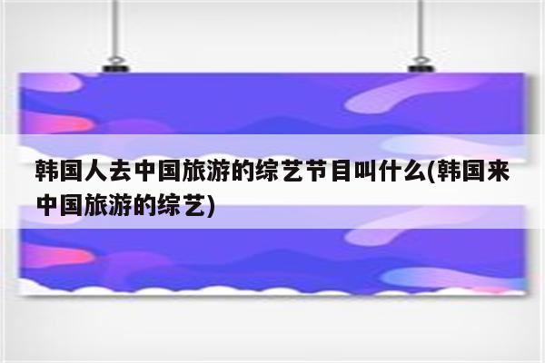 韩国人去中国旅游的综艺节目叫什么(韩国来中国旅游的综艺)