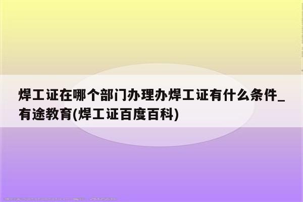 焊工证在哪个部门办理办焊工证有什么条件_有途教育(焊工证百度百科)