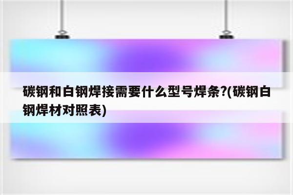 碳钢和白钢焊接需要什么型号焊条?(碳钢白钢焊材对照表)